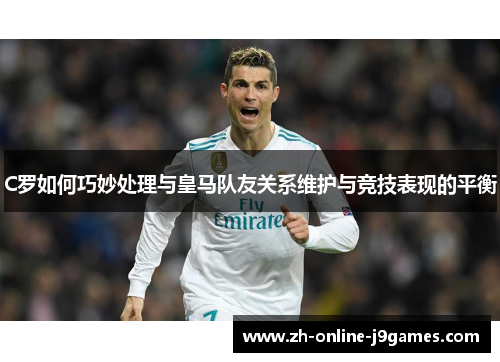 C罗如何巧妙处理与皇马队友关系维护与竞技表现的平衡 C罗如何巧妙处理与皇马队友关系维护与竞技表现的平衡