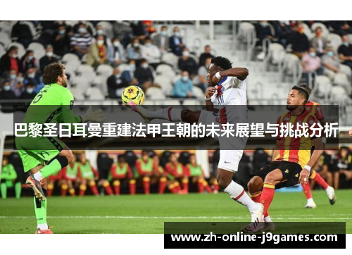 巴黎圣日耳曼重建法甲王朝的未来展望与挑战分析 巴黎圣日耳曼重建法甲王朝的未来展望与挑战分析