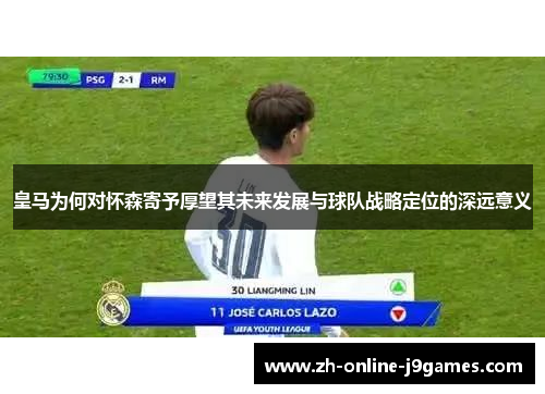 皇马为何对怀森寄予厚望其未来发展与球队战略定位的深远意义