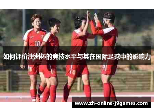 如何评价澳洲杯的竞技水平与其在国际足球中的影响力 如何评价澳洲杯的竞技水平与其在国际足球中的影响力