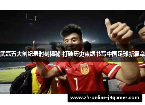 武磊五大创纪录时刻揭秘 打破历史束缚书写中国足球新篇章 武磊五大创纪录时刻揭秘 打破历史束缚书写中国足球新篇章