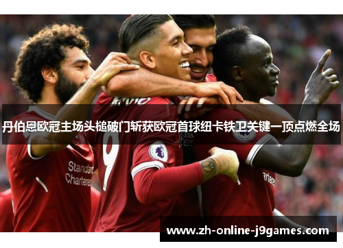 丹伯恩欧冠主场头槌破门斩获欧冠首球纽卡铁卫关键一顶点燃全场