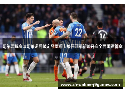 切尔西解雇波切蒂诺后敲定马雷斯卡接任蓝军新帅开启全面重建篇章