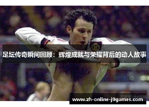 足坛传奇瞬间回顾：辉煌成就与荣耀背后的动人故事